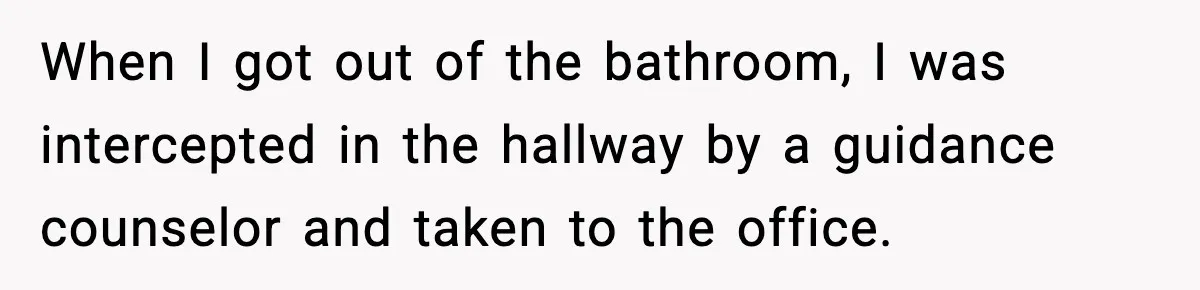 When I got out of the bathroom, I was intercepted in the hallway by a guidance counselor and taken to the office.