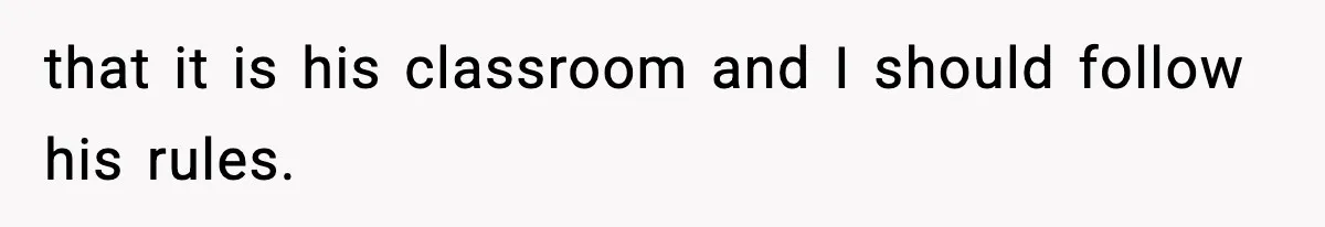 that it is his classroom and I should follow his rules.