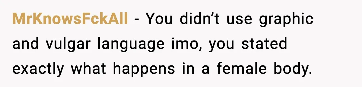 MrKnowsFckAll − You didn’t use graphic and vulgar language imo, you stated exactly what happens in a female body.