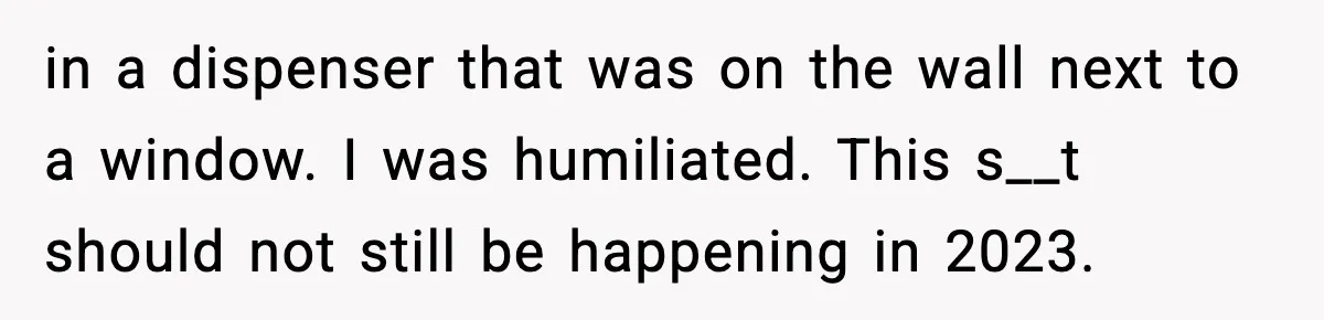 in a dispenser that was on the wall next to a window. I was humiliated. This s__t should not still be happening in 2023.