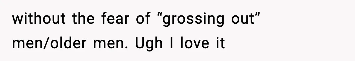 without the fear of “grossing out” men/older men. Ugh I love it