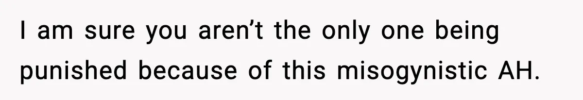 I am sure you aren’t the only one being punished because of this misogynistic AH.