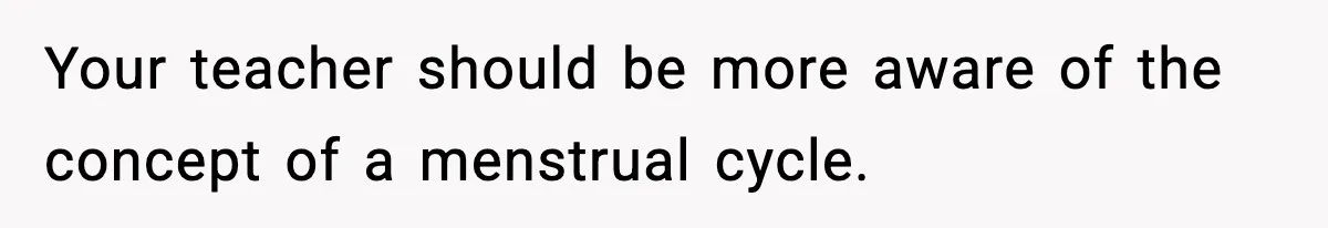 Your teacher should be more aware of the concept of a menstrual cycle.