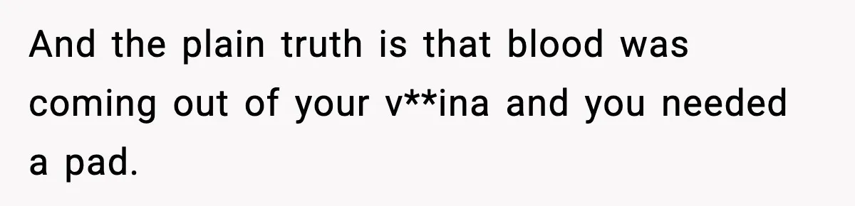 And the plain truth is that blood was coming out of your v**ina and you needed a pad.