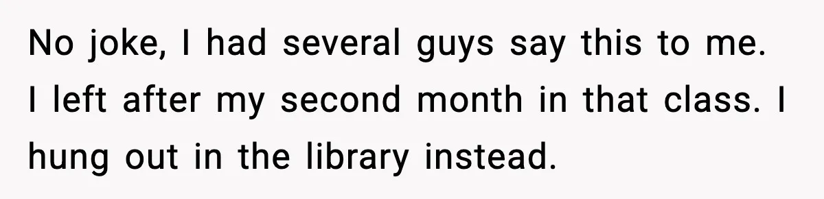 No joke, I had several guys say this to me. I left after my second month in that class. I hung out in the library instead.