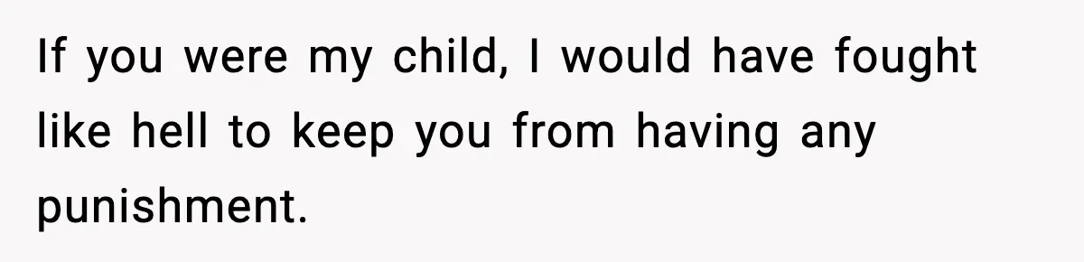 If you were my child, I would have fought like hell to keep you from having any punishment.