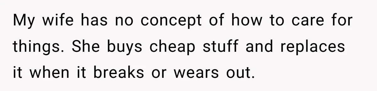 Husband Drains Joint Account After Wife Repeatedly Destroys His Things My wife has no concept of how to care for things. She buys cheap stuff and replaces it when it breaks or wears out.