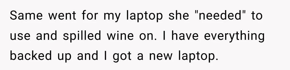 Husband Drains Joint Account After Wife Repeatedly Destroys His Things Same went for my laptop she "needed" to use and spilled wine on. I have everything backed up and I got a new laptop.