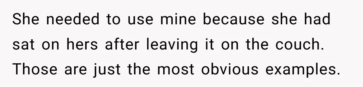 Husband Drains Joint Account After Wife Repeatedly Destroys His Things She needed to use mine because she had sat on hers after leaving it on the couch. Those are just the most obvious examples.