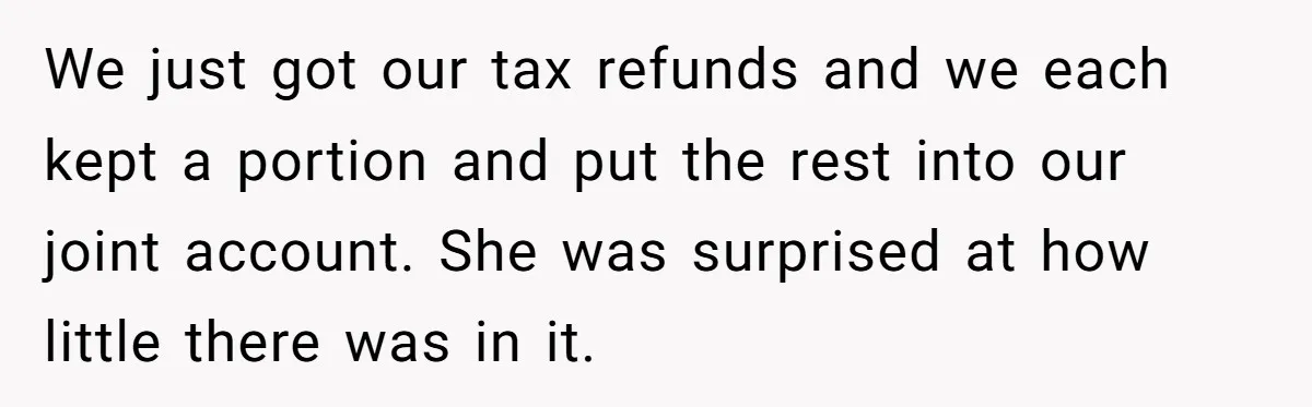 Husband Drains Joint Account After Wife Repeatedly Destroys His Things We just got our tax refunds and we each kept a portion and put the rest into our joint account. She was surprised at how little there was in it.