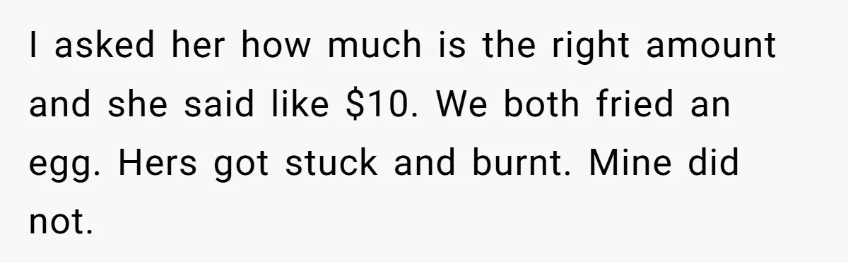 Husband Drains Joint Account After Wife Repeatedly Destroys His Things I asked her how much is the right amount and she said like $10. We both fried an egg. Hers got stuck and burnt. Mine did not.
