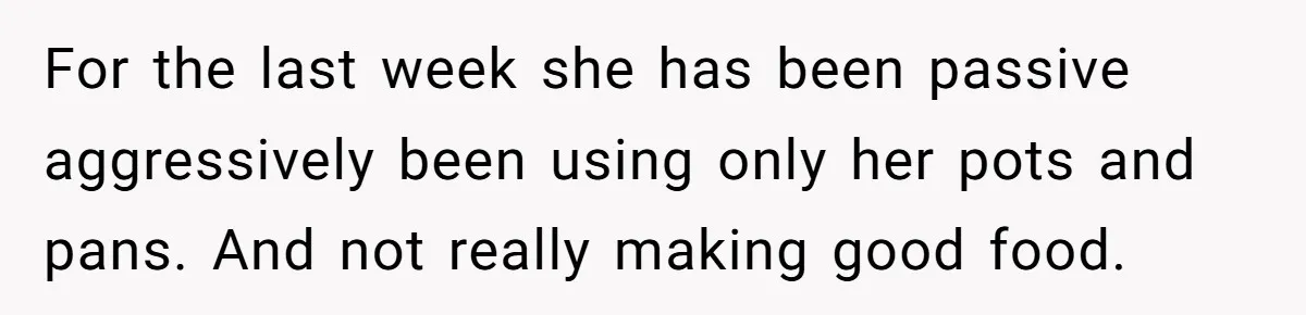 Husband Drains Joint Account After Wife Repeatedly Destroys His Things For the last week she has been passive aggressively been using only her pots and pans. And not really making good food.