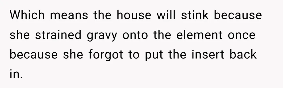 Husband Drains Joint Account After Wife Repeatedly Destroys His Things Which means the house will stink because she strained gravy onto the element once because she forgot to put the insert back in.