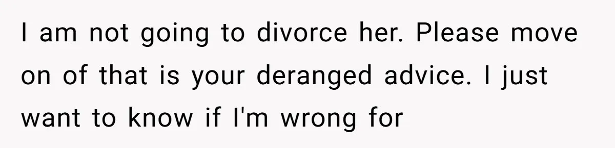 Husband Drains Joint Account After Wife Repeatedly Destroys His Things I am not going to divorce her. Please move on of that is your deranged advice. I just want to know if I'm wrong for