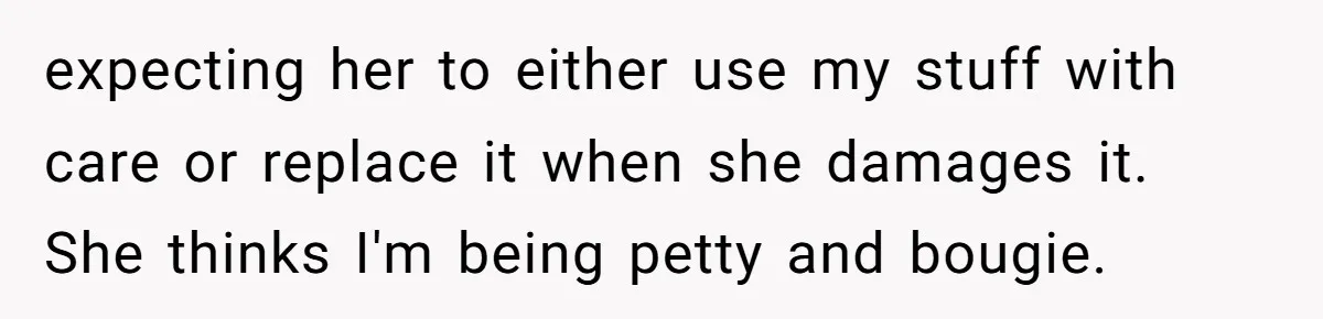 Husband Drains Joint Account After Wife Repeatedly Destroys His Things expecting her to either use my stuff with care or replace it when she damages it. She thinks I'm being petty and bougie.