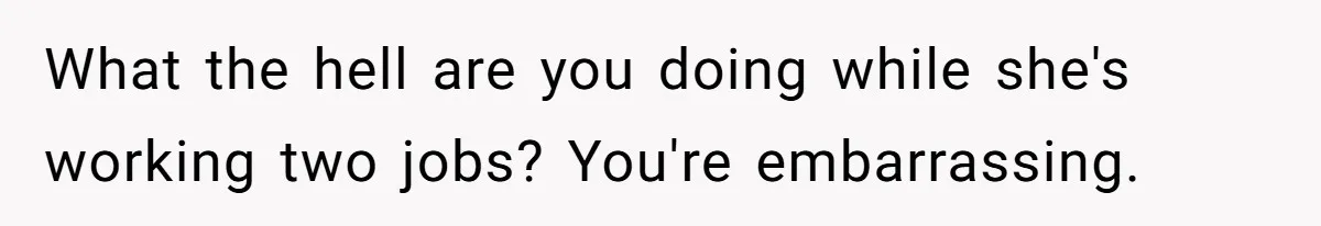 What the hell are you doing while she's working two jobs? You're embarrassing.