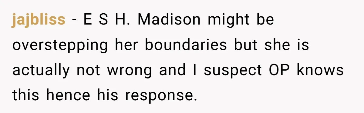 jajbliss - E S H. Madison might be overstepping her boundaries but she is actually not wrong and I suspect OP knows this hence his response.