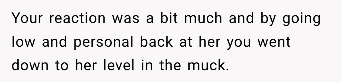 Your reaction was a bit much and by going low and personal back at her you went down to her level in the muck.