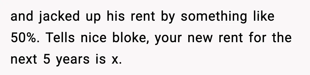 and jacked up his rent by something like 50%. Tells nice bloke, your new rent for the next 5 years is x.