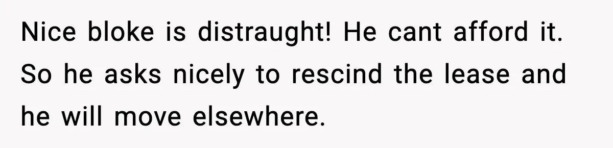 Nice bloke is distraught! He cant afford it. So he asks nicely to rescind the lease and he will move elsewhere.