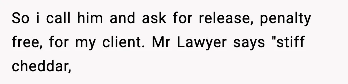So i call him and ask for release, penalty free, for my client. Mr Lawyer says "stiff cheddar,