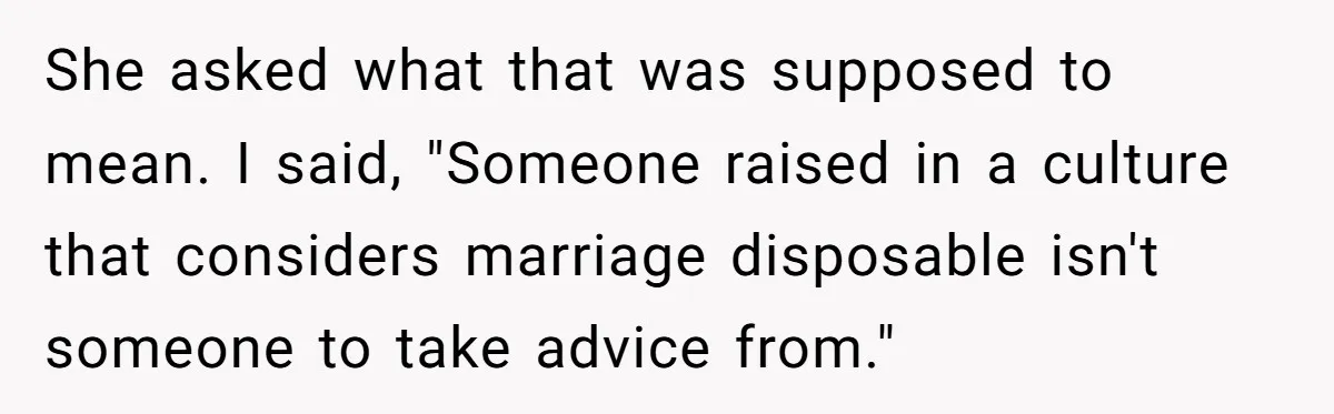 She asked what that was supposed to mean. I said, "Someone raised in a culture that considers marriage disposable isn't someone to take advice from."