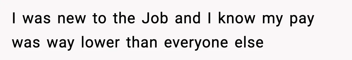 I was new to the Job and I know my pay was way lower than everyone else