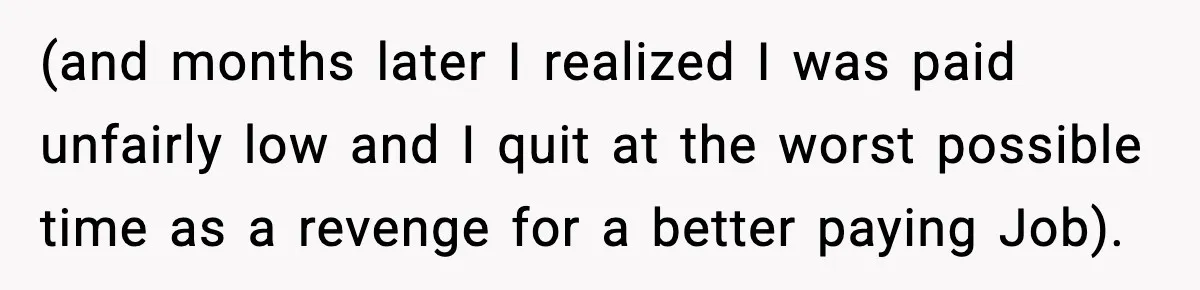(and months later I realized I was paid unfairly low and I quit at the worst possible time as a revenge for a better paying Job).
