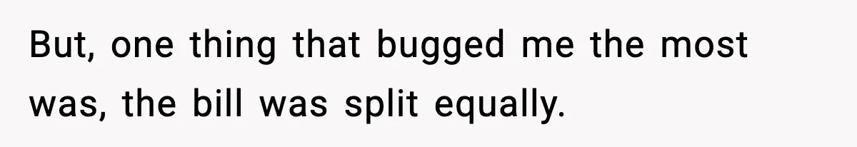But, one thing that bugged me the most was, the bill was split equally.