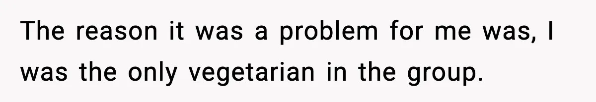 The reason it was a problem for me was, I was the only vegetarian in the group.