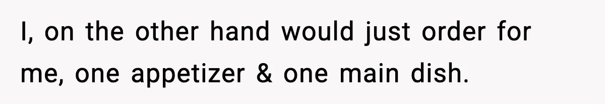 I, on the other hand would just order for me, one appetizer & one main dish.