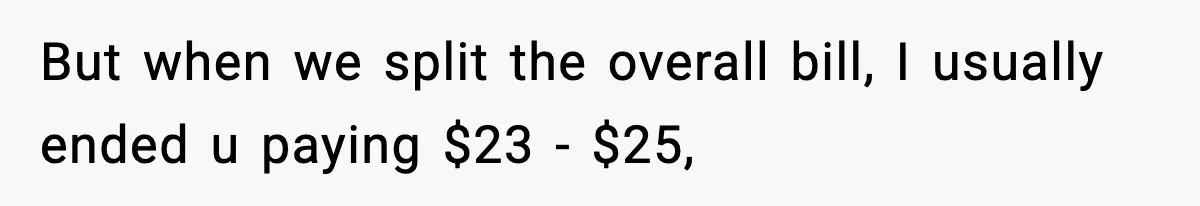 But when we split the overall bill, I usually ended u paying $23 - $25,