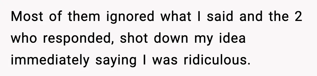 Most of them ignored what I said and the 2 who responded, shot down my idea immediately saying I was ridiculous.