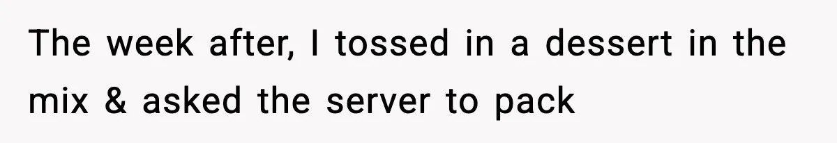 The week after, I tossed in a dessert in the mix & asked the server to pack