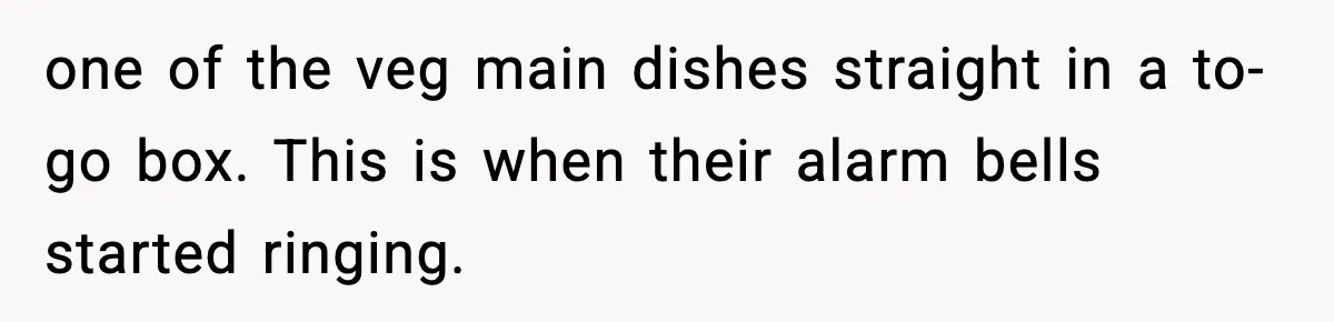 one of the veg main dishes straight in a to-go box. This is when their alarm bells started ringing.