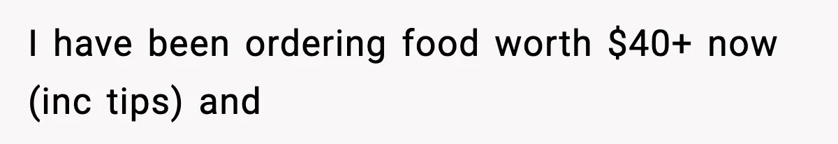 I have been ordering food worth $40+ now (inc tips) and