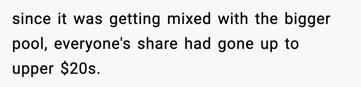 since it was getting mixed with the bigger pool, everyone's share had gone up to upper $20s.