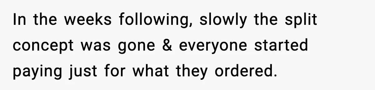 In the weeks following, slowly the split concept was gone & everyone started paying just for what they ordered.