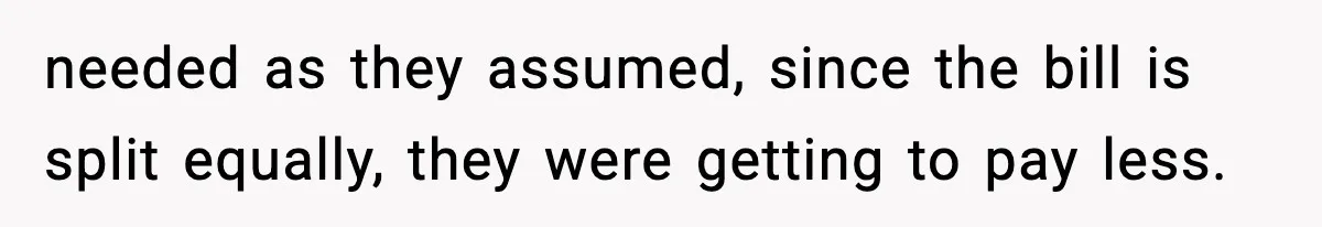needed as they assumed, since the bill is split equally, they were getting to pay less.