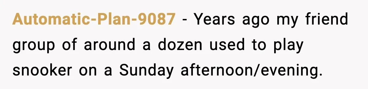 Automatic-Plan-9087 − Years ago my friend group of around a dozen used to play snooker on a Sunday afternoon/evening.