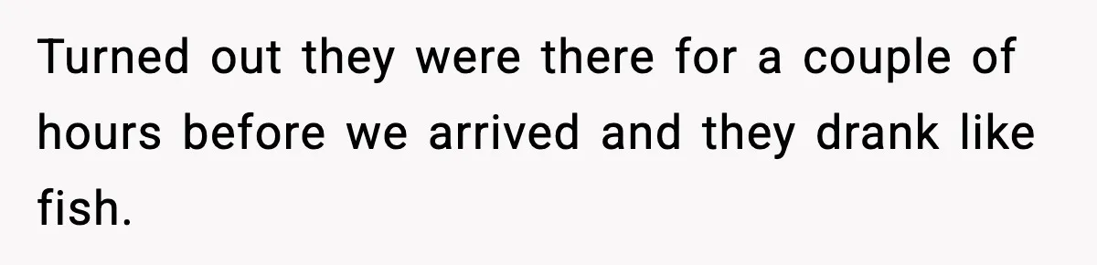 Turned out they were there for a couple of hours before we arrived and they drank like fish.