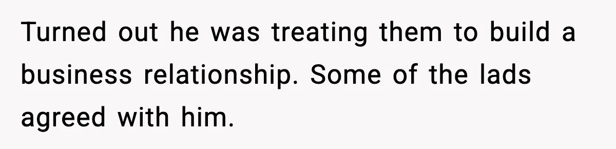Turned out he was treating them to build a business relationship. Some of the lads agreed with him.