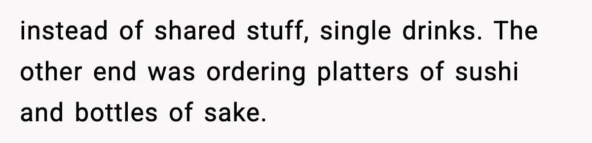 instead of shared stuff, single drinks. The other end was ordering platters of sushi and bottles of sake.