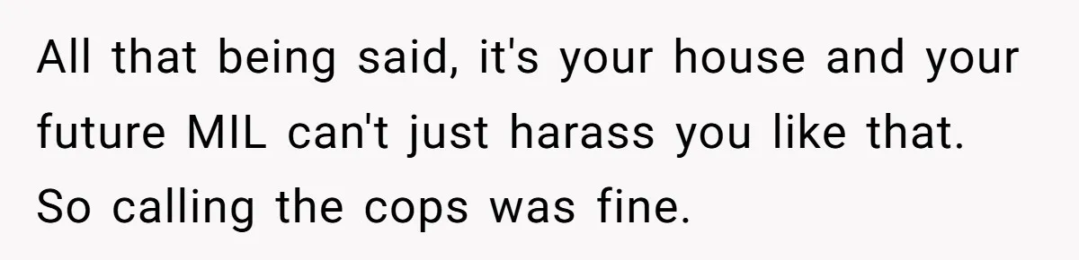 All that being said, it's your house and your future MIL can't just harass you like that. So calling the cops was fine.