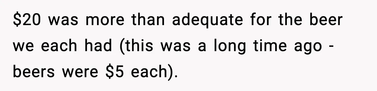 $20 was more than adequate for the beer we each had (this was a long time ago - beers were $5 each).