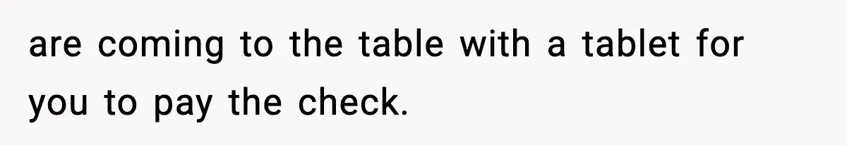 are coming to the table with a tablet for you to pay the check.