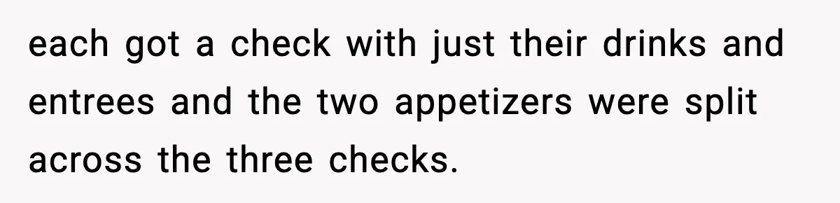 each got a check with just their drinks and entrees and the two appetizers were split across the three checks.