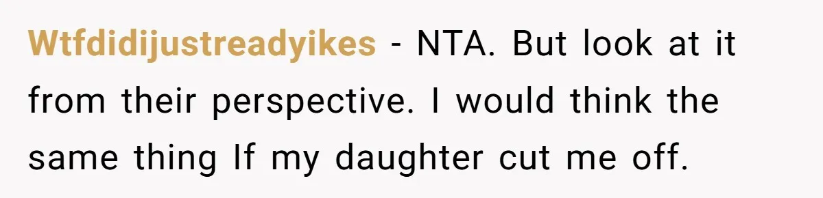 Wtfdidijustreadyikes - NTA. But look at it from their perspective. I would think the same thing If my daughter cut me off.