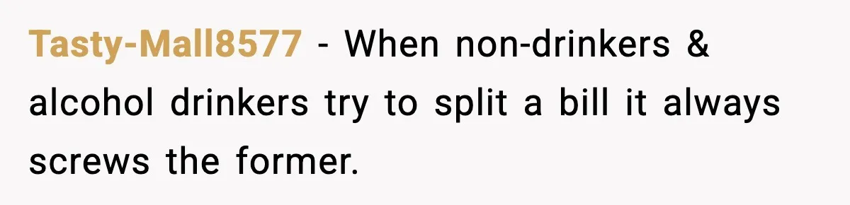 Tasty-Mall8577 − When non-drinkers & alcohol drinkers try to split a bill it always screws the former.