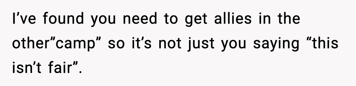 I’ve found you need to get allies in the other”camp” so it’s not just you saying “this isn’t fair”.